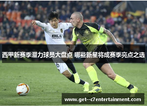 西甲新赛季潜力球员大盘点 哪些新星将成赛季亮点之选 西甲新赛季潜力球员大盘点 哪些新星将成赛季亮点之选