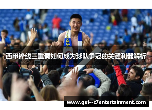 西甲锋线三重奏如何成为球队争冠的关键利器解析