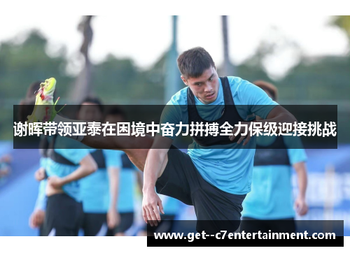 谢晖带领亚泰在困境中奋力拼搏全力保级迎接挑战