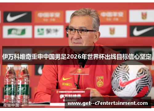 伊万科维奇重申中国男足2026年世界杯出线目标信心坚定