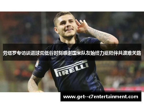 劳塔罗专访谈进球荒低谷时刻感谢国米队友始终力挺陪伴共渡难关路 劳塔罗专访谈进球荒低谷时刻感谢国米队友始终力挺陪伴共渡难关路