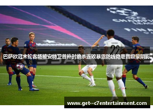 巴萨欧冠末轮客场被安特卫普补时绝杀连败暴露防线隐患晋级蒙阴影