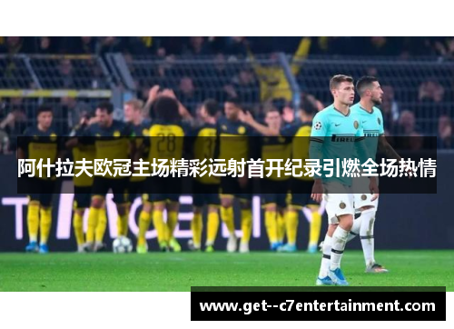 阿什拉夫欧冠主场精彩远射首开纪录引燃全场热情