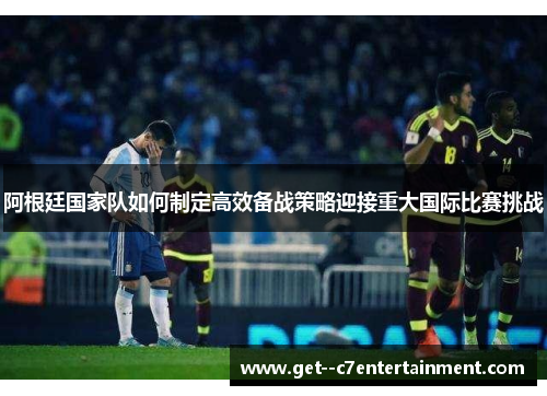 阿根廷国家队如何制定高效备战策略迎接重大国际比赛挑战