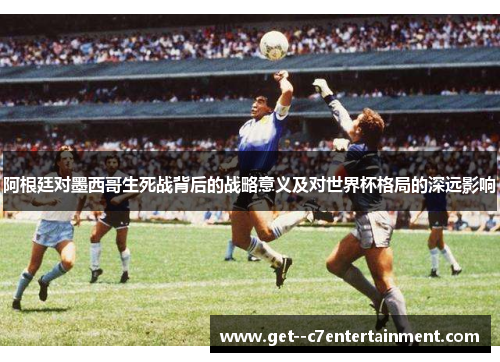 阿根廷对墨西哥生死战背后的战略意义及对世界杯格局的深远影响