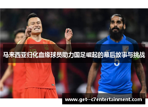 马来西亚归化血缘球员助力国足崛起的幕后故事与挑战