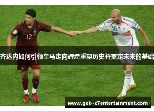 齐达内如何引领皇马走向辉煌重塑历史并奠定未来的基础 齐达内如何引领皇马走向辉煌重塑历史并奠定未来的基础