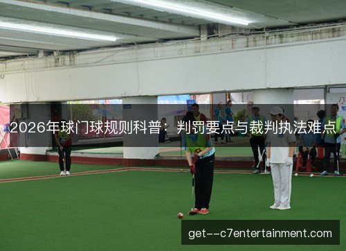 2026年球门球规则科普:判罚要点与裁判执法难点 2026年球门球规则科普:判罚要点与裁判执法难点